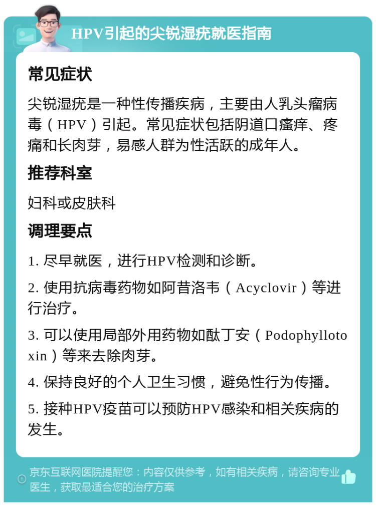 HPV引起的尖锐湿疣就医指南 常见症状 尖锐湿疣是一种性传播疾病，主要由人乳头瘤病毒（HPV）引起。常见症状包括阴道口瘙痒、疼痛和长肉芽，易感人群为性活跃的成年人。 推荐科室 妇科或皮肤科 调理要点 1. 尽早就医，进行HPV检测和诊断。 2. 使用抗病毒药物如阿昔洛韦（Acyclovir）等进行治疗。 3. 可以使用局部外用药物如酞丁安（Podophyllotoxin）等来去除肉芽。 4. 保持良好的个人卫生习惯，避免性行为传播。 5. 接种HPV疫苗可以预防HPV感染和相关疾病的发生。