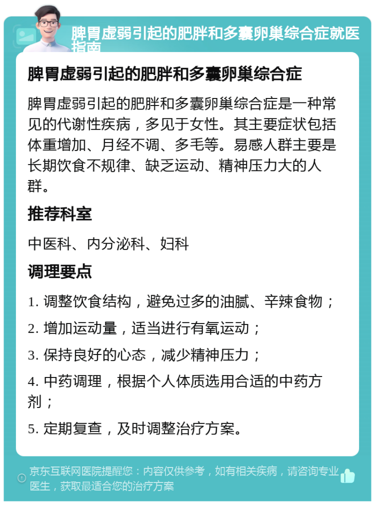 脾胃虚弱引起的肥胖和多囊卵巢综合症就医指南 脾胃虚弱引起的肥胖和多囊卵巢综合症 脾胃虚弱引起的肥胖和多囊卵巢综合症是一种常见的代谢性疾病，多见于女性。其主要症状包括体重增加、月经不调、多毛等。易感人群主要是长期饮食不规律、缺乏运动、精神压力大的人群。 推荐科室 中医科、内分泌科、妇科 调理要点 1. 调整饮食结构，避免过多的油腻、辛辣食物； 2. 增加运动量，适当进行有氧运动； 3. 保持良好的心态，减少精神压力； 4. 中药调理，根据个人体质选用合适的中药方剂； 5. 定期复查，及时调整治疗方案。