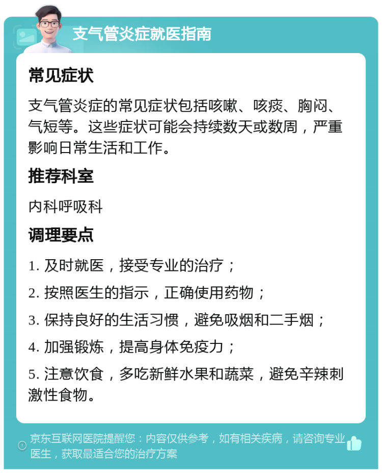 支气管炎症就医指南 常见症状 支气管炎症的常见症状包括咳嗽、咳痰、胸闷、气短等。这些症状可能会持续数天或数周，严重影响日常生活和工作。 推荐科室 内科呼吸科 调理要点 1. 及时就医，接受专业的治疗； 2. 按照医生的指示，正确使用药物； 3. 保持良好的生活习惯，避免吸烟和二手烟； 4. 加强锻炼，提高身体免疫力； 5. 注意饮食，多吃新鲜水果和蔬菜，避免辛辣刺激性食物。