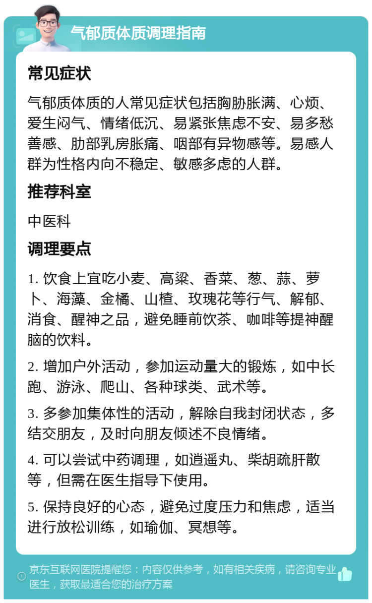 气郁质体质调理指南 常见症状 气郁质体质的人常见症状包括胸胁胀满、心烦、爱生闷气、情绪低沉、易紧张焦虑不安、易多愁善感、肋部乳房胀痛、咽部有异物感等。易感人群为性格内向不稳定、敏感多虑的人群。 推荐科室 中医科 调理要点 1. 饮食上宜吃小麦、高粱、香菜、葱、蒜、萝卜、海藻、金橘、山楂、玫瑰花等行气、解郁、消食、醒神之品，避免睡前饮茶、咖啡等提神醒脑的饮料。 2. 增加户外活动，参加运动量大的锻炼，如中长跑、游泳、爬山、各种球类、武术等。 3. 多参加集体性的活动，解除自我封闭状态，多结交朋友，及时向朋友倾述不良情绪。 4. 可以尝试中药调理，如逍遥丸、柴胡疏肝散等，但需在医生指导下使用。 5. 保持良好的心态，避免过度压力和焦虑，适当进行放松训练，如瑜伽、冥想等。