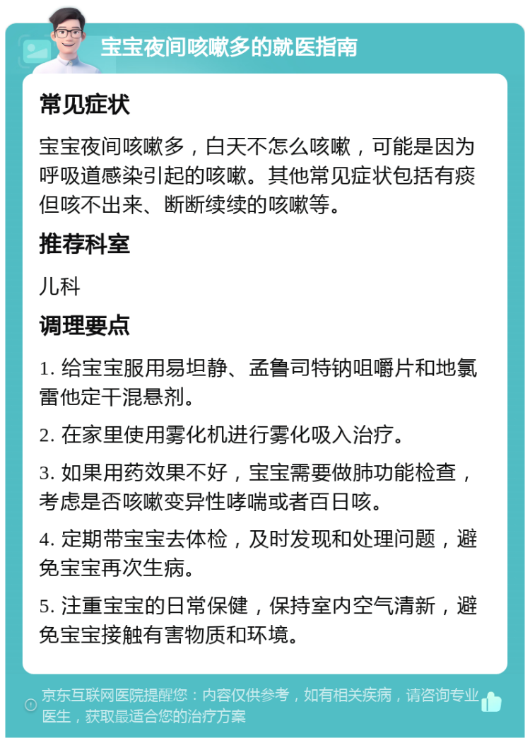 宝宝夜间咳嗽多的就医指南 常见症状 宝宝夜间咳嗽多，白天不怎么咳嗽，可能是因为呼吸道感染引起的咳嗽。其他常见症状包括有痰但咳不出来、断断续续的咳嗽等。 推荐科室 儿科 调理要点 1. 给宝宝服用易坦静、孟鲁司特钠咀嚼片和地氯雷他定干混悬剂。 2. 在家里使用雾化机进行雾化吸入治疗。 3. 如果用药效果不好，宝宝需要做肺功能检查，考虑是否咳嗽变异性哮喘或者百日咳。 4. 定期带宝宝去体检，及时发现和处理问题，避免宝宝再次生病。 5. 注重宝宝的日常保健，保持室内空气清新，避免宝宝接触有害物质和环境。