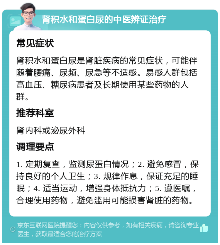 肾积水和蛋白尿的中医辨证治疗 常见症状 肾积水和蛋白尿是肾脏疾病的常见症状，可能伴随着腰痛、尿频、尿急等不适感。易感人群包括高血压、糖尿病患者及长期使用某些药物的人群。 推荐科室 肾内科或泌尿外科 调理要点 1. 定期复查，监测尿蛋白情况；2. 避免感冒，保持良好的个人卫生；3. 规律作息，保证充足的睡眠；4. 适当运动，增强身体抵抗力；5. 遵医嘱，合理使用药物，避免滥用可能损害肾脏的药物。