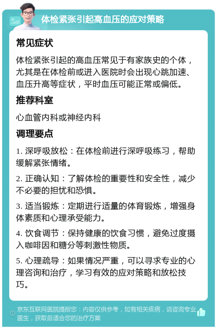 体检紧张引起高血压的应对策略 常见症状 体检紧张引起的高血压常见于有家族史的个体，尤其是在体检前或进入医院时会出现心跳加速、血压升高等症状，平时血压可能正常或偏低。 推荐科室 心血管内科或神经内科 调理要点 1. 深呼吸放松：在体检前进行深呼吸练习，帮助缓解紧张情绪。 2. 正确认知：了解体检的重要性和安全性，减少不必要的担忧和恐惧。 3. 适当锻炼：定期进行适量的体育锻炼，增强身体素质和心理承受能力。 4. 饮食调节：保持健康的饮食习惯，避免过度摄入咖啡因和糖分等刺激性物质。 5. 心理疏导：如果情况严重，可以寻求专业的心理咨询和治疗，学习有效的应对策略和放松技巧。