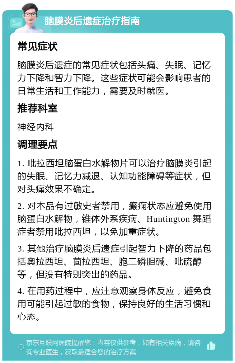 脑膜炎后遗症治疗指南 常见症状 脑膜炎后遗症的常见症状包括头痛、失眠、记忆力下降和智力下降。这些症状可能会影响患者的日常生活和工作能力，需要及时就医。 推荐科室 神经内科 调理要点 1. 吡拉西坦脑蛋白水解物片可以治疗脑膜炎引起的失眠、记忆力减退、认知功能障碍等症状，但对头痛效果不确定。 2. 对本品有过敏史者禁用，癫痫状态应避免使用脑蛋白水解物，锥体外系疾病、Huntington 舞蹈症者禁用吡拉西坦，以免加重症状。 3. 其他治疗脑膜炎后遗症引起智力下降的药品包括奥拉西坦、茴拉西坦、胞二磷胆碱、吡硫醇等，但没有特别突出的药品。 4. 在用药过程中，应注意观察身体反应，避免食用可能引起过敏的食物，保持良好的生活习惯和心态。