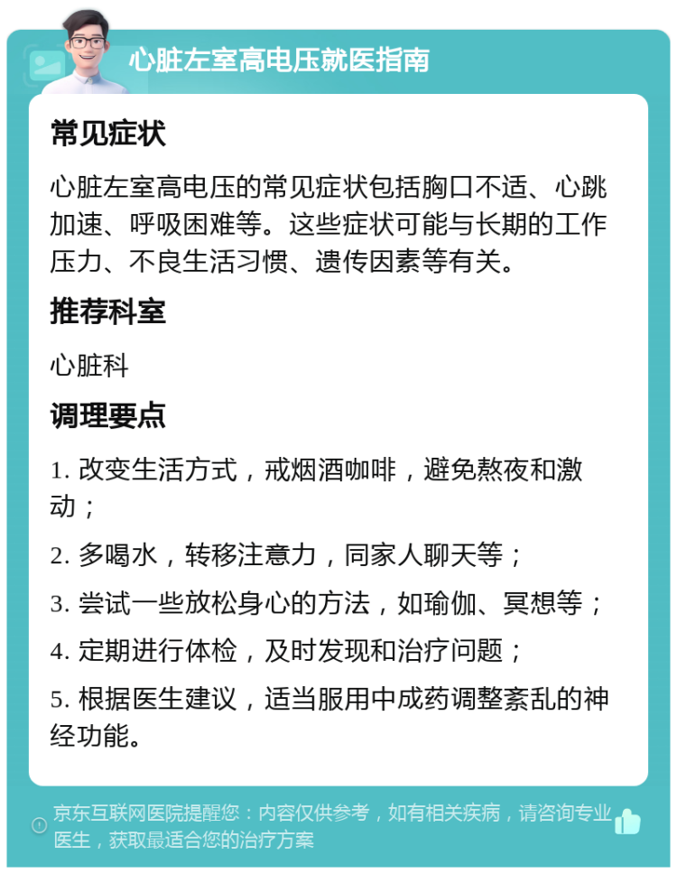 心脏左室高电压就医指南 常见症状 心脏左室高电压的常见症状包括胸口不适、心跳加速、呼吸困难等。这些症状可能与长期的工作压力、不良生活习惯、遗传因素等有关。 推荐科室 心脏科 调理要点 1. 改变生活方式，戒烟酒咖啡，避免熬夜和激动； 2. 多喝水，转移注意力，同家人聊天等； 3. 尝试一些放松身心的方法，如瑜伽、冥想等； 4. 定期进行体检，及时发现和治疗问题； 5. 根据医生建议，适当服用中成药调整紊乱的神经功能。