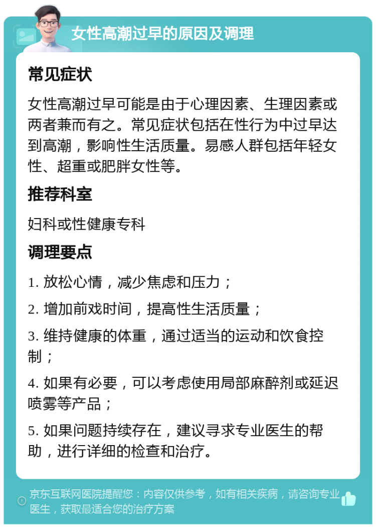 女性高潮过早的原因及调理 常见症状 女性高潮过早可能是由于心理因素、生理因素或两者兼而有之。常见症状包括在性行为中过早达到高潮，影响性生活质量。易感人群包括年轻女性、超重或肥胖女性等。 推荐科室 妇科或性健康专科 调理要点 1. 放松心情，减少焦虑和压力； 2. 增加前戏时间，提高性生活质量； 3. 维持健康的体重，通过适当的运动和饮食控制； 4. 如果有必要，可以考虑使用局部麻醉剂或延迟喷雾等产品； 5. 如果问题持续存在，建议寻求专业医生的帮助，进行详细的检查和治疗。