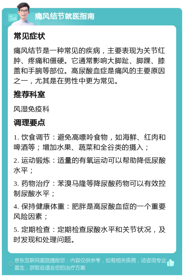 痛风结节就医指南 常见症状 痛风结节是一种常见的疾病，主要表现为关节红肿、疼痛和僵硬。它通常影响大脚趾、脚踝、膝盖和手腕等部位。高尿酸血症是痛风的主要原因之一，尤其是在男性中更为常见。 推荐科室 风湿免疫科 调理要点 1. 饮食调节：避免高嘌呤食物，如海鲜、红肉和啤酒等；增加水果、蔬菜和全谷类的摄入； 2. 运动锻炼：适量的有氧运动可以帮助降低尿酸水平； 3. 药物治疗：苯溴马隆等降尿酸药物可以有效控制尿酸水平； 4. 保持健康体重：肥胖是高尿酸血症的一个重要风险因素； 5. 定期检查：定期检查尿酸水平和关节状况，及时发现和处理问题。