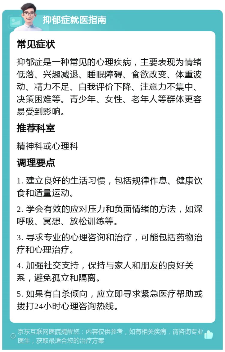 抑郁症就医指南 常见症状 抑郁症是一种常见的心理疾病，主要表现为情绪低落、兴趣减退、睡眠障碍、食欲改变、体重波动、精力不足、自我评价下降、注意力不集中、决策困难等。青少年、女性、老年人等群体更容易受到影响。 推荐科室 精神科或心理科 调理要点 1. 建立良好的生活习惯，包括规律作息、健康饮食和适量运动。 2. 学会有效的应对压力和负面情绪的方法，如深呼吸、冥想、放松训练等。 3. 寻求专业的心理咨询和治疗，可能包括药物治疗和心理治疗。 4. 加强社交支持，保持与家人和朋友的良好关系，避免孤立和隔离。 5. 如果有自杀倾向，应立即寻求紧急医疗帮助或拨打24小时心理咨询热线。