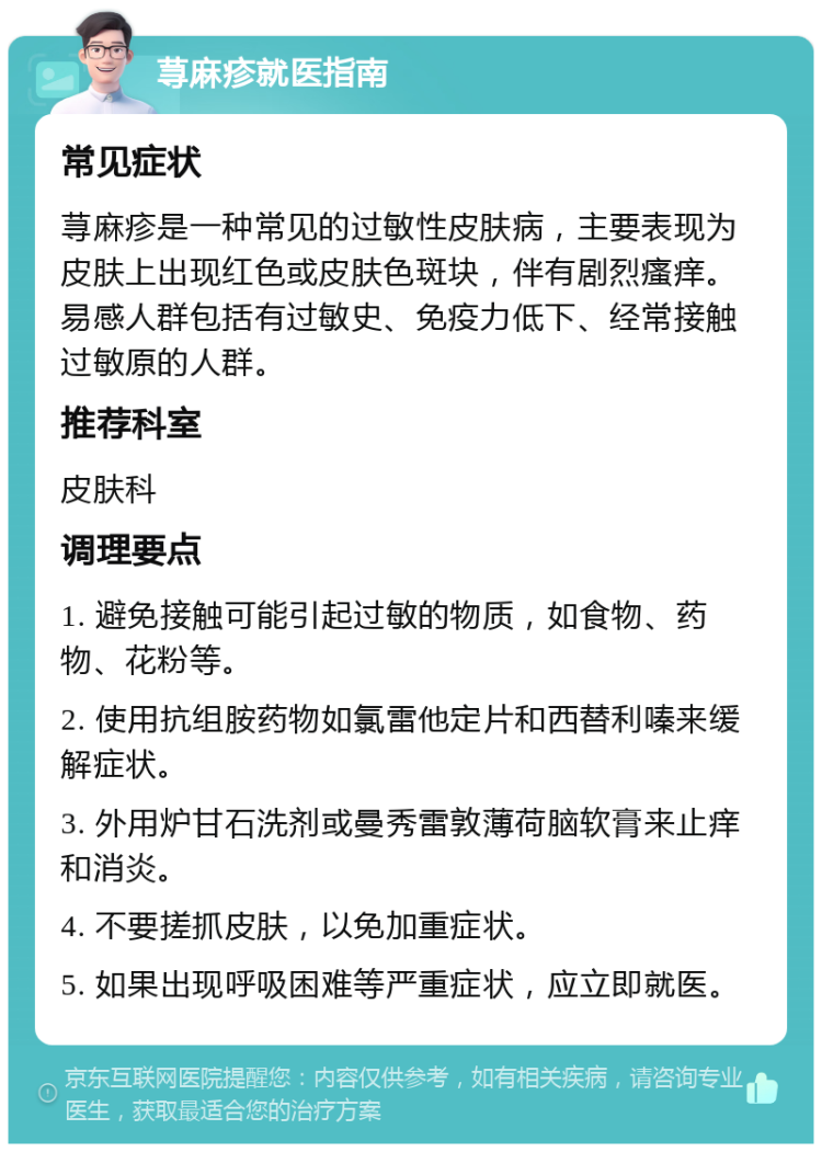 荨麻疹就医指南 常见症状 荨麻疹是一种常见的过敏性皮肤病，主要表现为皮肤上出现红色或皮肤色斑块，伴有剧烈瘙痒。易感人群包括有过敏史、免疫力低下、经常接触过敏原的人群。 推荐科室 皮肤科 调理要点 1. 避免接触可能引起过敏的物质，如食物、药物、花粉等。 2. 使用抗组胺药物如氯雷他定片和西替利嗪来缓解症状。 3. 外用炉甘石洗剂或曼秀雷敦薄荷脑软膏来止痒和消炎。 4. 不要搓抓皮肤，以免加重症状。 5. 如果出现呼吸困难等严重症状，应立即就医。