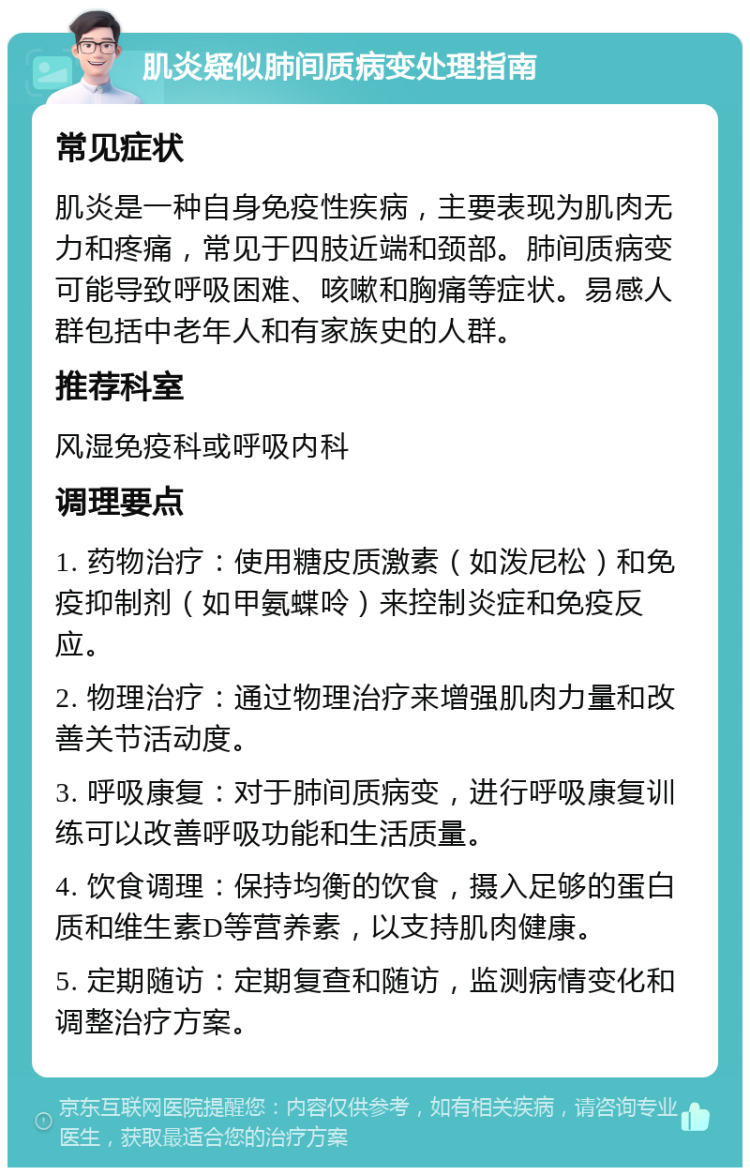 肌炎疑似肺间质病变处理指南 常见症状 肌炎是一种自身免疫性疾病，主要表现为肌肉无力和疼痛，常见于四肢近端和颈部。肺间质病变可能导致呼吸困难、咳嗽和胸痛等症状。易感人群包括中老年人和有家族史的人群。 推荐科室 风湿免疫科或呼吸内科 调理要点 1. 药物治疗：使用糖皮质激素（如泼尼松）和免疫抑制剂（如甲氨蝶呤）来控制炎症和免疫反应。 2. 物理治疗：通过物理治疗来增强肌肉力量和改善关节活动度。 3. 呼吸康复：对于肺间质病变，进行呼吸康复训练可以改善呼吸功能和生活质量。 4. 饮食调理：保持均衡的饮食，摄入足够的蛋白质和维生素D等营养素，以支持肌肉健康。 5. 定期随访：定期复查和随访，监测病情变化和调整治疗方案。