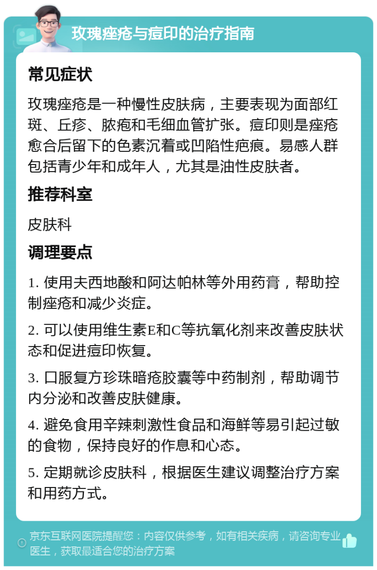 玫瑰痤疮与痘印的治疗指南 常见症状 玫瑰痤疮是一种慢性皮肤病，主要表现为面部红斑、丘疹、脓疱和毛细血管扩张。痘印则是痤疮愈合后留下的色素沉着或凹陷性疤痕。易感人群包括青少年和成年人，尤其是油性皮肤者。 推荐科室 皮肤科 调理要点 1. 使用夫西地酸和阿达帕林等外用药膏，帮助控制痤疮和减少炎症。 2. 可以使用维生素E和C等抗氧化剂来改善皮肤状态和促进痘印恢复。 3. 口服复方珍珠暗疮胶囊等中药制剂，帮助调节内分泌和改善皮肤健康。 4. 避免食用辛辣刺激性食品和海鲜等易引起过敏的食物，保持良好的作息和心态。 5. 定期就诊皮肤科，根据医生建议调整治疗方案和用药方式。