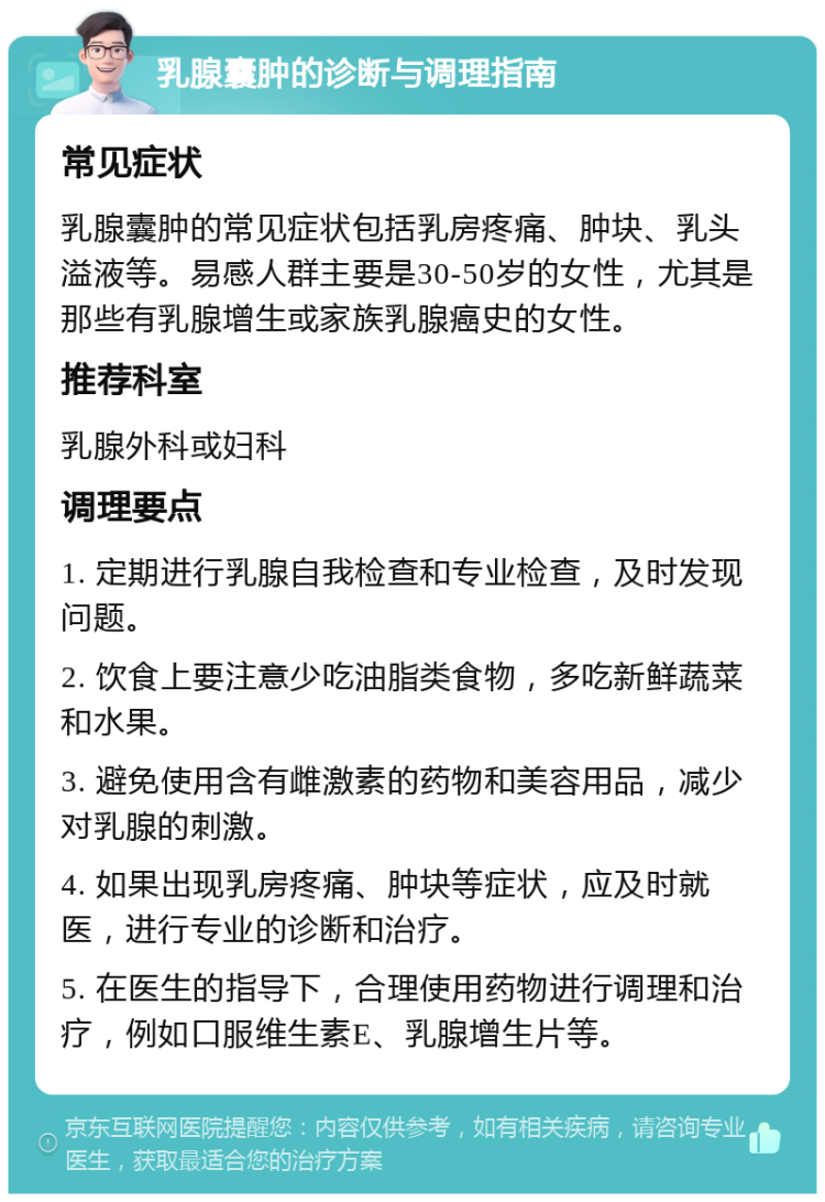 乳腺囊肿的诊断与调理指南 常见症状 乳腺囊肿的常见症状包括乳房疼痛、肿块、乳头溢液等。易感人群主要是30-50岁的女性，尤其是那些有乳腺增生或家族乳腺癌史的女性。 推荐科室 乳腺外科或妇科 调理要点 1. 定期进行乳腺自我检查和专业检查，及时发现问题。 2. 饮食上要注意少吃油脂类食物，多吃新鲜蔬菜和水果。 3. 避免使用含有雌激素的药物和美容用品，减少对乳腺的刺激。 4. 如果出现乳房疼痛、肿块等症状，应及时就医，进行专业的诊断和治疗。 5. 在医生的指导下，合理使用药物进行调理和治疗，例如口服维生素E、乳腺增生片等。