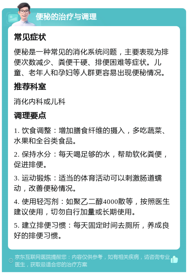 便秘的治疗与调理 常见症状 便秘是一种常见的消化系统问题，主要表现为排便次数减少、粪便干硬、排便困难等症状。儿童、老年人和孕妇等人群更容易出现便秘情况。 推荐科室 消化内科或儿科 调理要点 1. 饮食调整：增加膳食纤维的摄入，多吃蔬菜、水果和全谷类食品。 2. 保持水分：每天喝足够的水，帮助软化粪便，促进排便。 3. 运动锻炼：适当的体育活动可以刺激肠道蠕动，改善便秘情况。 4. 使用轻泻剂：如聚乙二醇4000散等，按照医生建议使用，切勿自行加量或长期使用。 5. 建立排便习惯：每天固定时间去厕所，养成良好的排便习惯。