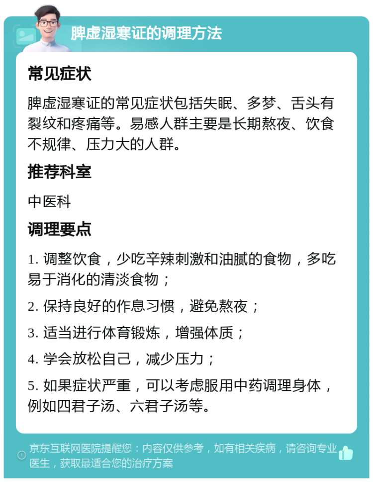 脾虚湿寒证的调理方法 常见症状 脾虚湿寒证的常见症状包括失眠、多梦、舌头有裂纹和疼痛等。易感人群主要是长期熬夜、饮食不规律、压力大的人群。 推荐科室 中医科 调理要点 1. 调整饮食，少吃辛辣刺激和油腻的食物，多吃易于消化的清淡食物； 2. 保持良好的作息习惯，避免熬夜； 3. 适当进行体育锻炼，增强体质； 4. 学会放松自己，减少压力； 5. 如果症状严重，可以考虑服用中药调理身体，例如四君子汤、六君子汤等。