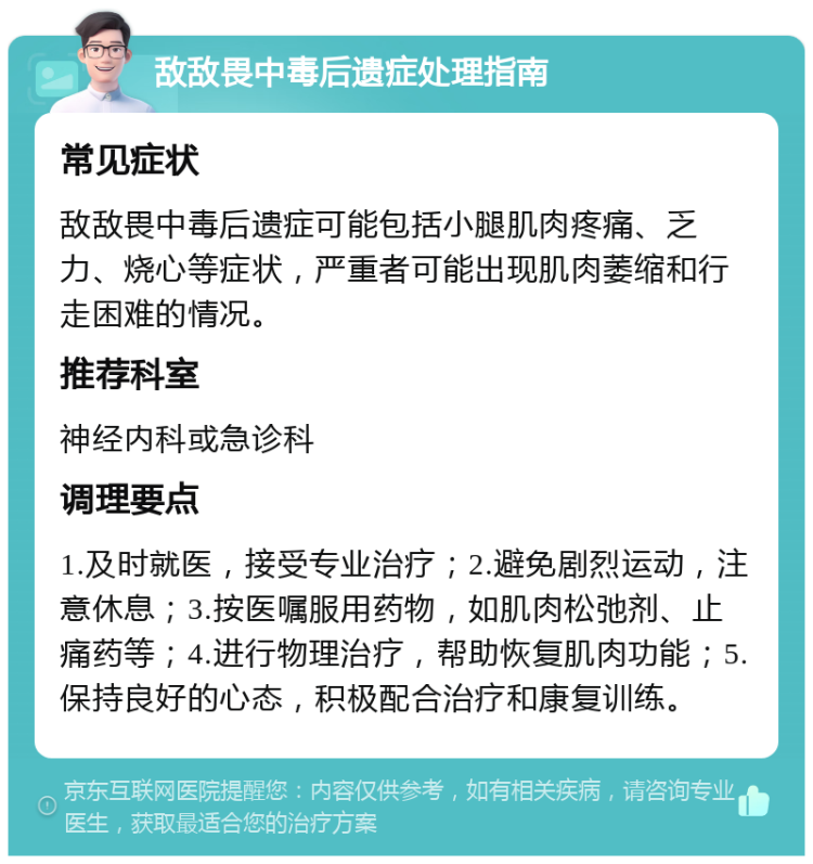 敌敌畏中毒后遗症处理指南 常见症状 敌敌畏中毒后遗症可能包括小腿肌肉疼痛、乏力、烧心等症状，严重者可能出现肌肉萎缩和行走困难的情况。 推荐科室 神经内科或急诊科 调理要点 1.及时就医，接受专业治疗；2.避免剧烈运动，注意休息；3.按医嘱服用药物，如肌肉松弛剂、止痛药等；4.进行物理治疗，帮助恢复肌肉功能；5.保持良好的心态，积极配合治疗和康复训练。