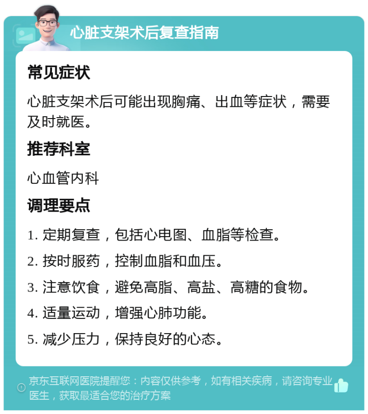 心脏支架术后复查指南 常见症状 心脏支架术后可能出现胸痛、出血等症状，需要及时就医。 推荐科室 心血管内科 调理要点 1. 定期复查，包括心电图、血脂等检查。 2. 按时服药，控制血脂和血压。 3. 注意饮食，避免高脂、高盐、高糖的食物。 4. 适量运动，增强心肺功能。 5. 减少压力，保持良好的心态。