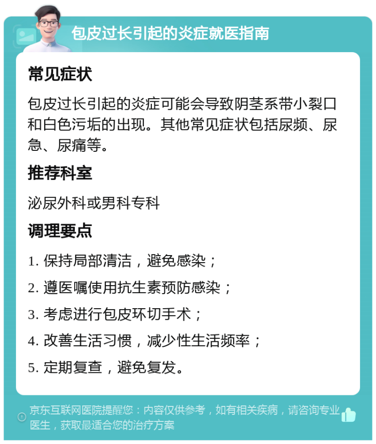 包皮过长引起的炎症就医指南 常见症状 包皮过长引起的炎症可能会导致阴茎系带小裂口和白色污垢的出现。其他常见症状包括尿频、尿急、尿痛等。 推荐科室 泌尿外科或男科专科 调理要点 1. 保持局部清洁，避免感染； 2. 遵医嘱使用抗生素预防感染； 3. 考虑进行包皮环切手术； 4. 改善生活习惯，减少性生活频率； 5. 定期复查，避免复发。