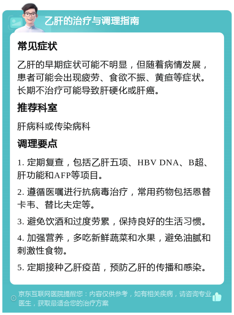 乙肝的治疗与调理指南 常见症状 乙肝的早期症状可能不明显，但随着病情发展，患者可能会出现疲劳、食欲不振、黄疸等症状。长期不治疗可能导致肝硬化或肝癌。 推荐科室 肝病科或传染病科 调理要点 1. 定期复查，包括乙肝五项、HBV DNA、B超、肝功能和AFP等项目。 2. 遵循医嘱进行抗病毒治疗，常用药物包括恩替卡韦、替比夫定等。 3. 避免饮酒和过度劳累，保持良好的生活习惯。 4. 加强营养，多吃新鲜蔬菜和水果，避免油腻和刺激性食物。 5. 定期接种乙肝疫苗，预防乙肝的传播和感染。