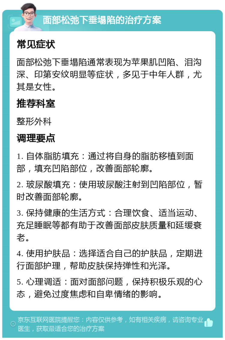 面部松弛下垂塌陷的治疗方案 常见症状 面部松弛下垂塌陷通常表现为苹果肌凹陷、泪沟深、印第安纹明显等症状，多见于中年人群，尤其是女性。 推荐科室 整形外科 调理要点 1. 自体脂肪填充：通过将自身的脂肪移植到面部，填充凹陷部位，改善面部轮廓。 2. 玻尿酸填充：使用玻尿酸注射到凹陷部位，暂时改善面部轮廓。 3. 保持健康的生活方式：合理饮食、适当运动、充足睡眠等都有助于改善面部皮肤质量和延缓衰老。 4. 使用护肤品：选择适合自己的护肤品，定期进行面部护理，帮助皮肤保持弹性和光泽。 5. 心理调适：面对面部问题，保持积极乐观的心态，避免过度焦虑和自卑情绪的影响。