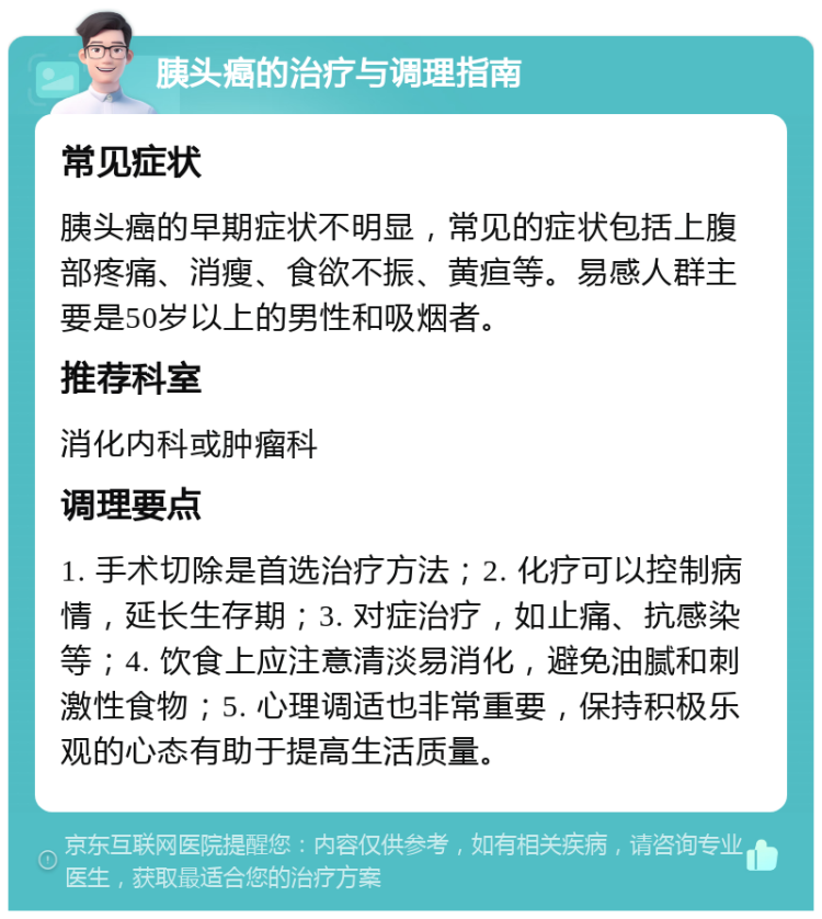 胰头癌的治疗与调理指南 常见症状 胰头癌的早期症状不明显，常见的症状包括上腹部疼痛、消瘦、食欲不振、黄疸等。易感人群主要是50岁以上的男性和吸烟者。 推荐科室 消化内科或肿瘤科 调理要点 1. 手术切除是首选治疗方法；2. 化疗可以控制病情，延长生存期；3. 对症治疗，如止痛、抗感染等；4. 饮食上应注意清淡易消化，避免油腻和刺激性食物；5. 心理调适也非常重要，保持积极乐观的心态有助于提高生活质量。