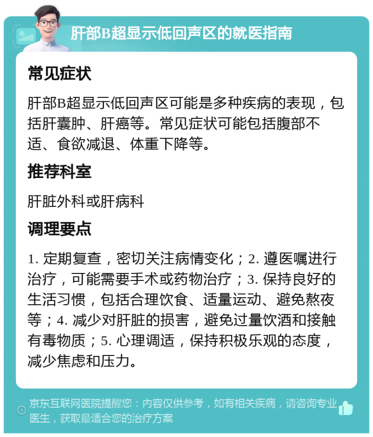 肝部B超显示低回声区的就医指南 常见症状 肝部B超显示低回声区可能是多种疾病的表现，包括肝囊肿、肝癌等。常见症状可能包括腹部不适、食欲减退、体重下降等。 推荐科室 肝脏外科或肝病科 调理要点 1. 定期复查，密切关注病情变化；2. 遵医嘱进行治疗，可能需要手术或药物治疗；3. 保持良好的生活习惯，包括合理饮食、适量运动、避免熬夜等；4. 减少对肝脏的损害，避免过量饮酒和接触有毒物质；5. 心理调适，保持积极乐观的态度，减少焦虑和压力。