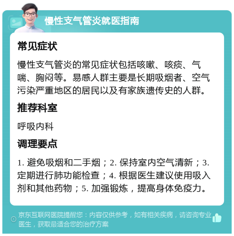 慢性支气管炎就医指南 常见症状 慢性支气管炎的常见症状包括咳嗽、咳痰、气喘、胸闷等。易感人群主要是长期吸烟者、空气污染严重地区的居民以及有家族遗传史的人群。 推荐科室 呼吸内科 调理要点 1. 避免吸烟和二手烟；2. 保持室内空气清新；3. 定期进行肺功能检查；4. 根据医生建议使用吸入剂和其他药物；5. 加强锻炼，提高身体免疫力。