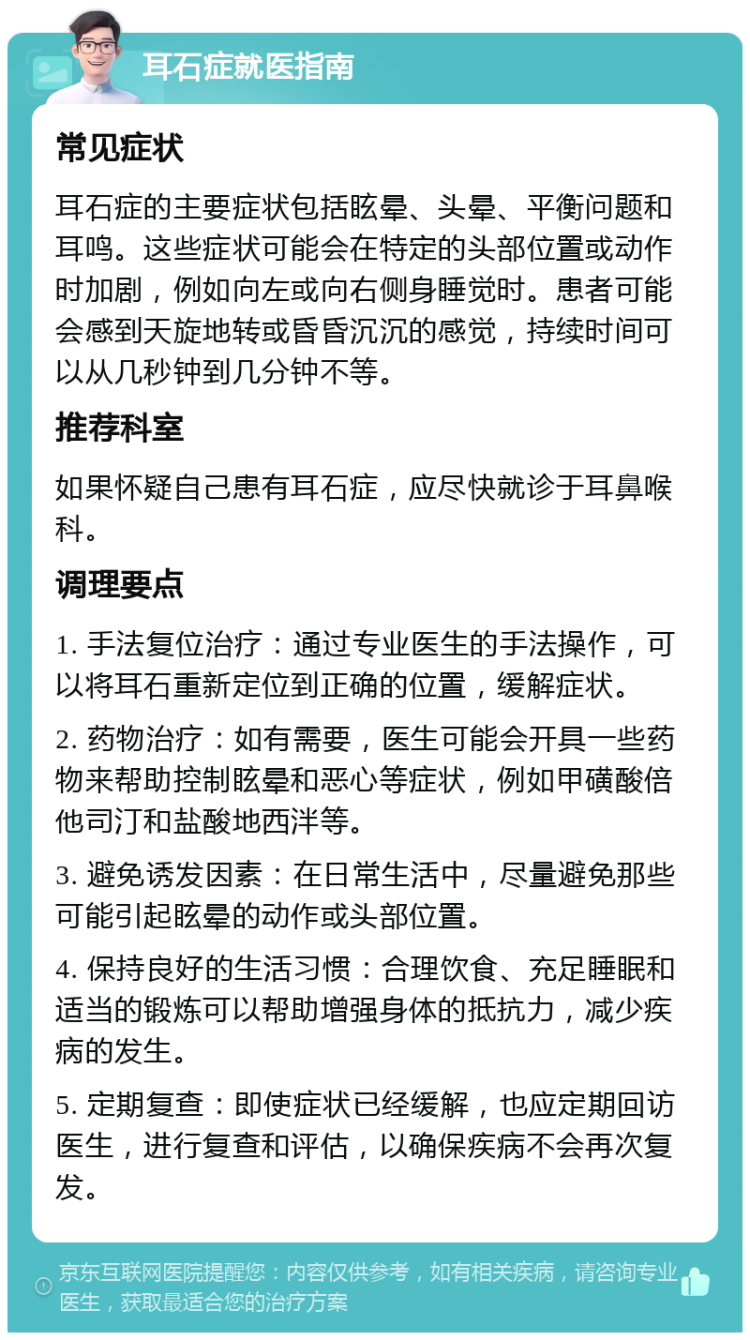 耳石症就医指南 常见症状 耳石症的主要症状包括眩晕、头晕、平衡问题和耳鸣。这些症状可能会在特定的头部位置或动作时加剧，例如向左或向右侧身睡觉时。患者可能会感到天旋地转或昏昏沉沉的感觉，持续时间可以从几秒钟到几分钟不等。 推荐科室 如果怀疑自己患有耳石症，应尽快就诊于耳鼻喉科。 调理要点 1. 手法复位治疗：通过专业医生的手法操作，可以将耳石重新定位到正确的位置，缓解症状。 2. 药物治疗：如有需要，医生可能会开具一些药物来帮助控制眩晕和恶心等症状，例如甲磺酸倍他司汀和盐酸地西泮等。 3. 避免诱发因素：在日常生活中，尽量避免那些可能引起眩晕的动作或头部位置。 4. 保持良好的生活习惯：合理饮食、充足睡眠和适当的锻炼可以帮助增强身体的抵抗力，减少疾病的发生。 5. 定期复查：即使症状已经缓解，也应定期回访医生，进行复查和评估，以确保疾病不会再次复发。