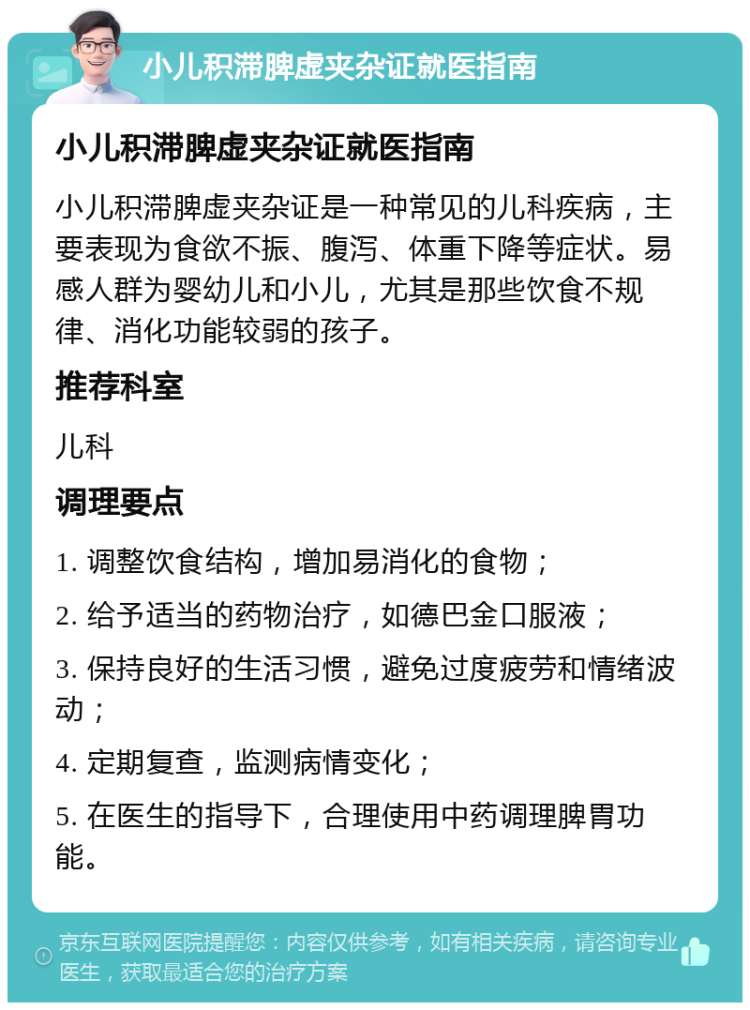 小儿积滞脾虚夹杂证就医指南 小儿积滞脾虚夹杂证就医指南 小儿积滞脾虚夹杂证是一种常见的儿科疾病，主要表现为食欲不振、腹泻、体重下降等症状。易感人群为婴幼儿和小儿，尤其是那些饮食不规律、消化功能较弱的孩子。 推荐科室 儿科 调理要点 1. 调整饮食结构，增加易消化的食物； 2. 给予适当的药物治疗，如德巴金口服液； 3. 保持良好的生活习惯，避免过度疲劳和情绪波动； 4. 定期复查，监测病情变化； 5. 在医生的指导下，合理使用中药调理脾胃功能。