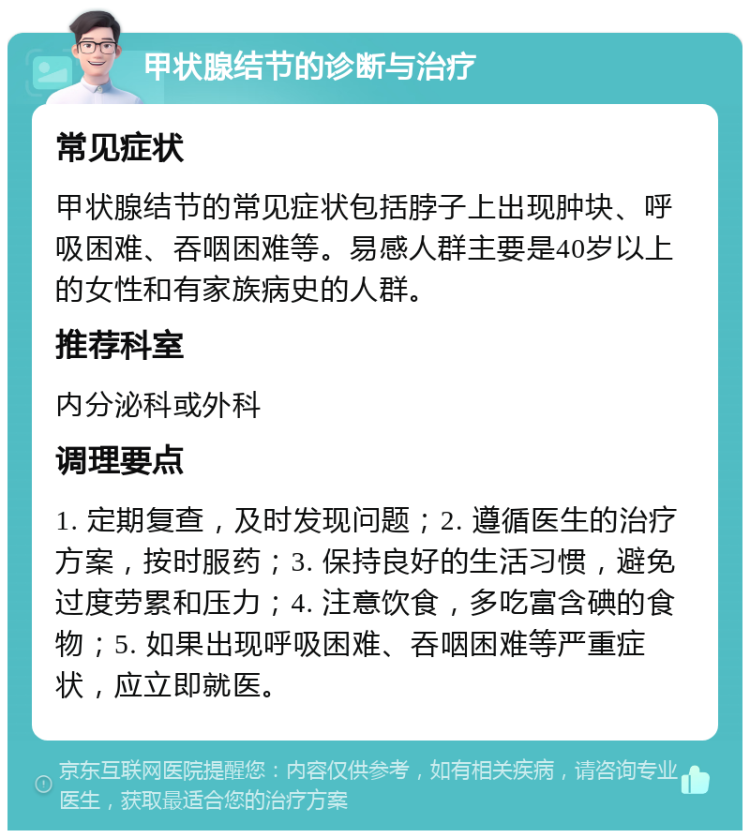 甲状腺结节的诊断与治疗 常见症状 甲状腺结节的常见症状包括脖子上出现肿块、呼吸困难、吞咽困难等。易感人群主要是40岁以上的女性和有家族病史的人群。 推荐科室 内分泌科或外科 调理要点 1. 定期复查，及时发现问题；2. 遵循医生的治疗方案，按时服药；3. 保持良好的生活习惯，避免过度劳累和压力；4. 注意饮食，多吃富含碘的食物；5. 如果出现呼吸困难、吞咽困难等严重症状，应立即就医。