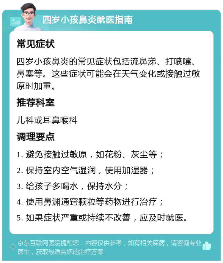 四岁小孩鼻炎就医指南 常见症状 四岁小孩鼻炎的常见症状包括流鼻涕、打喷嚏、鼻塞等。这些症状可能会在天气变化或接触过敏原时加重。 推荐科室 儿科或耳鼻喉科 调理要点 1. 避免接触过敏原，如花粉、灰尘等； 2. 保持室内空气湿润，使用加湿器； 3. 给孩子多喝水，保持水分； 4. 使用鼻渊通窍颗粒等药物进行治疗； 5. 如果症状严重或持续不改善，应及时就医。