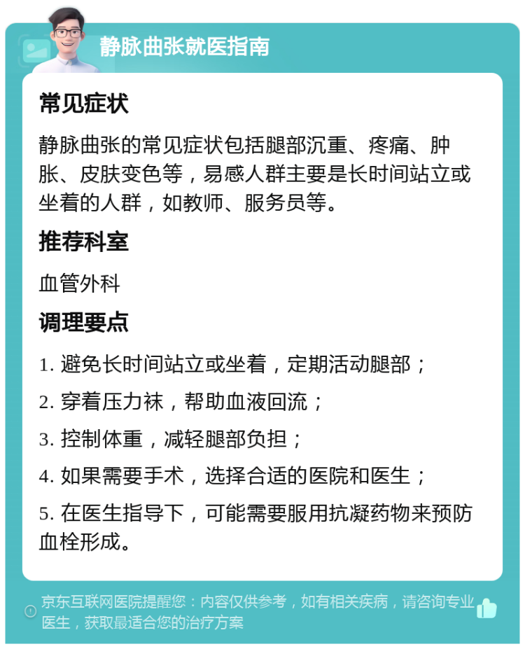 静脉曲张就医指南 常见症状 静脉曲张的常见症状包括腿部沉重、疼痛、肿胀、皮肤变色等，易感人群主要是长时间站立或坐着的人群，如教师、服务员等。 推荐科室 血管外科 调理要点 1. 避免长时间站立或坐着，定期活动腿部； 2. 穿着压力袜，帮助血液回流； 3. 控制体重，减轻腿部负担； 4. 如果需要手术，选择合适的医院和医生； 5. 在医生指导下，可能需要服用抗凝药物来预防血栓形成。