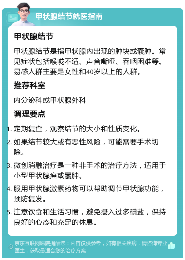 甲状腺结节就医指南 甲状腺结节 甲状腺结节是指甲状腺内出现的肿块或囊肿。常见症状包括喉咙不适、声音嘶哑、吞咽困难等。易感人群主要是女性和40岁以上的人群。 推荐科室 内分泌科或甲状腺外科 调理要点 定期复查，观察结节的大小和性质变化。 如果结节较大或有恶性风险，可能需要手术切除。 微创消融治疗是一种非手术的治疗方法，适用于小型甲状腺癌或囊肿。 服用甲状腺激素药物可以帮助调节甲状腺功能，预防复发。 注意饮食和生活习惯，避免摄入过多碘盐，保持良好的心态和充足的休息。