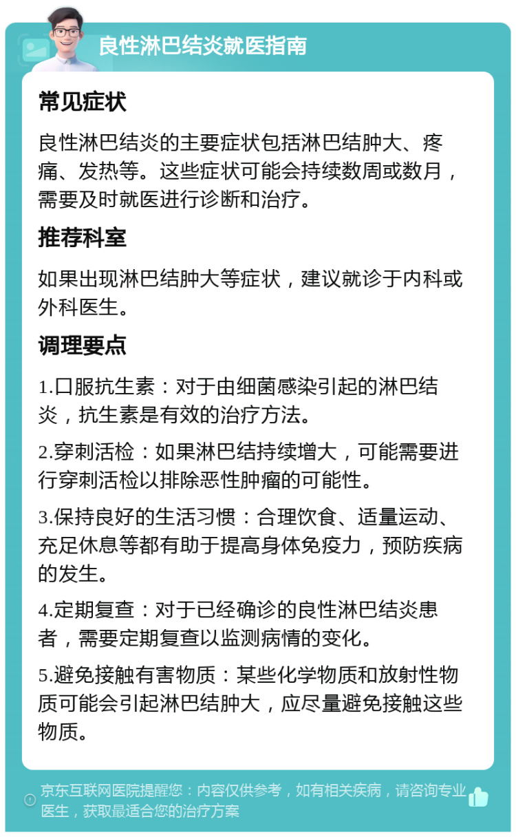 良性淋巴结炎就医指南 常见症状 良性淋巴结炎的主要症状包括淋巴结肿大、疼痛、发热等。这些症状可能会持续数周或数月，需要及时就医进行诊断和治疗。 推荐科室 如果出现淋巴结肿大等症状，建议就诊于内科或外科医生。 调理要点 1.口服抗生素：对于由细菌感染引起的淋巴结炎，抗生素是有效的治疗方法。 2.穿刺活检：如果淋巴结持续增大，可能需要进行穿刺活检以排除恶性肿瘤的可能性。 3.保持良好的生活习惯：合理饮食、适量运动、充足休息等都有助于提高身体免疫力，预防疾病的发生。 4.定期复查：对于已经确诊的良性淋巴结炎患者，需要定期复查以监测病情的变化。 5.避免接触有害物质：某些化学物质和放射性物质可能会引起淋巴结肿大，应尽量避免接触这些物质。