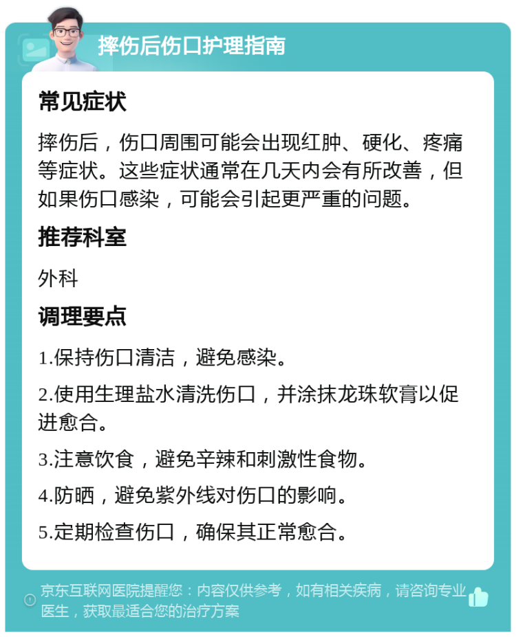 摔伤后伤口护理指南 常见症状 摔伤后，伤口周围可能会出现红肿、硬化、疼痛等症状。这些症状通常在几天内会有所改善，但如果伤口感染，可能会引起更严重的问题。 推荐科室 外科 调理要点 1.保持伤口清洁，避免感染。 2.使用生理盐水清洗伤口，并涂抹龙珠软膏以促进愈合。 3.注意饮食，避免辛辣和刺激性食物。 4.防晒，避免紫外线对伤口的影响。 5.定期检查伤口，确保其正常愈合。