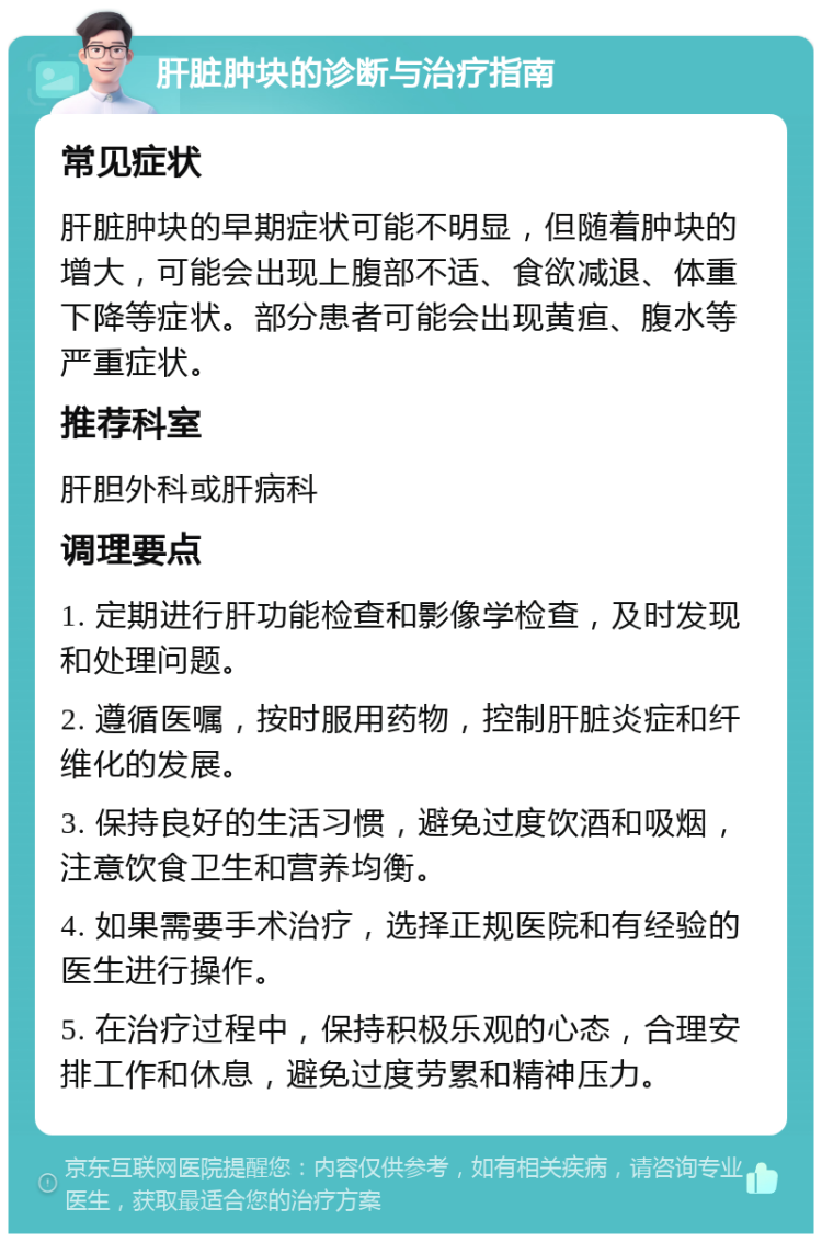 肝脏肿块的诊断与治疗指南 常见症状 肝脏肿块的早期症状可能不明显，但随着肿块的增大，可能会出现上腹部不适、食欲减退、体重下降等症状。部分患者可能会出现黄疸、腹水等严重症状。 推荐科室 肝胆外科或肝病科 调理要点 1. 定期进行肝功能检查和影像学检查，及时发现和处理问题。 2. 遵循医嘱，按时服用药物，控制肝脏炎症和纤维化的发展。 3. 保持良好的生活习惯，避免过度饮酒和吸烟，注意饮食卫生和营养均衡。 4. 如果需要手术治疗，选择正规医院和有经验的医生进行操作。 5. 在治疗过程中，保持积极乐观的心态，合理安排工作和休息，避免过度劳累和精神压力。