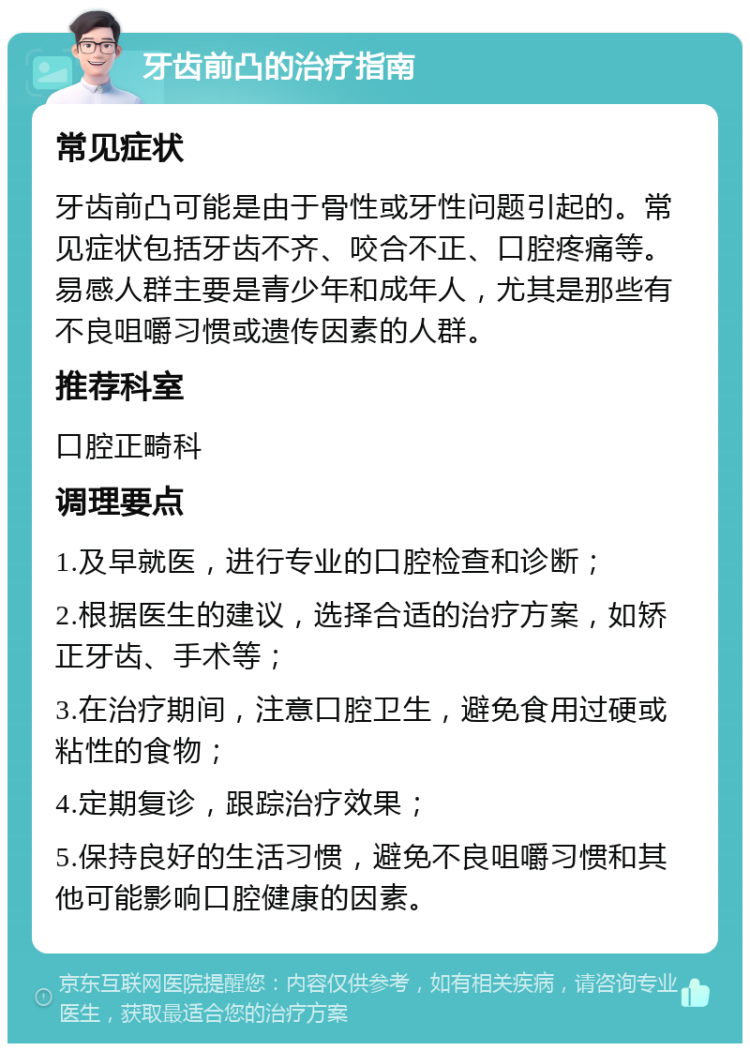 牙齿前凸的治疗指南 常见症状 牙齿前凸可能是由于骨性或牙性问题引起的。常见症状包括牙齿不齐、咬合不正、口腔疼痛等。易感人群主要是青少年和成年人，尤其是那些有不良咀嚼习惯或遗传因素的人群。 推荐科室 口腔正畸科 调理要点 1.及早就医，进行专业的口腔检查和诊断； 2.根据医生的建议，选择合适的治疗方案，如矫正牙齿、手术等； 3.在治疗期间，注意口腔卫生，避免食用过硬或粘性的食物； 4.定期复诊，跟踪治疗效果； 5.保持良好的生活习惯，避免不良咀嚼习惯和其他可能影响口腔健康的因素。