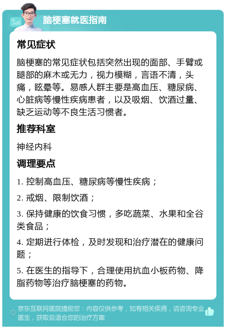 脑梗塞就医指南 常见症状 脑梗塞的常见症状包括突然出现的面部、手臂或腿部的麻木或无力，视力模糊，言语不清，头痛，眩晕等。易感人群主要是高血压、糖尿病、心脏病等慢性疾病患者，以及吸烟、饮酒过量、缺乏运动等不良生活习惯者。 推荐科室 神经内科 调理要点 1. 控制高血压、糖尿病等慢性疾病； 2. 戒烟、限制饮酒； 3. 保持健康的饮食习惯，多吃蔬菜、水果和全谷类食品； 4. 定期进行体检，及时发现和治疗潜在的健康问题； 5. 在医生的指导下，合理使用抗血小板药物、降脂药物等治疗脑梗塞的药物。