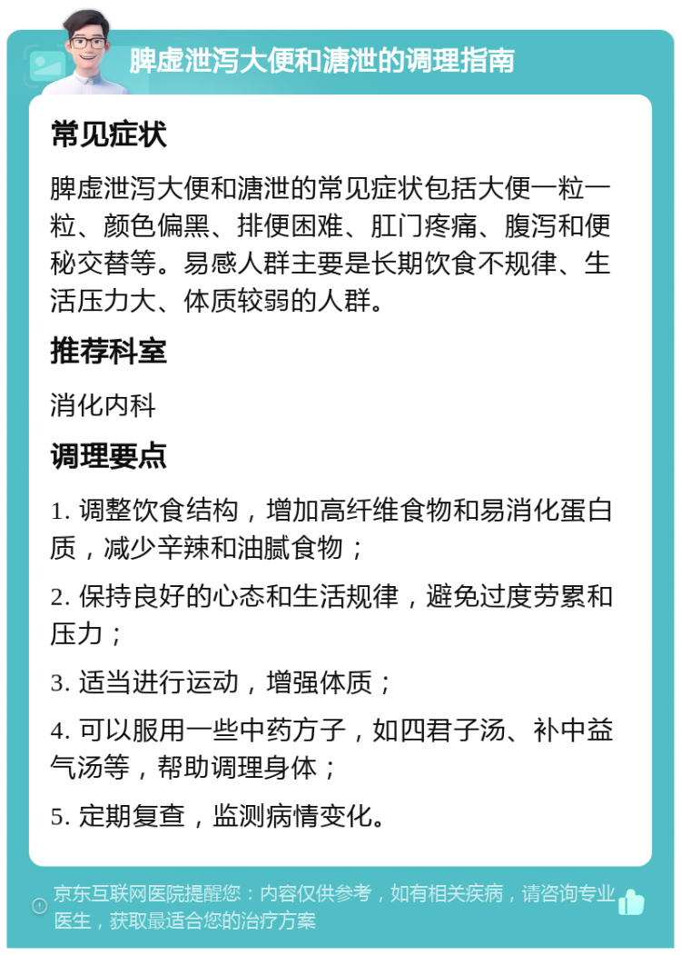 脾虚泄泻大便和溏泄的调理指南 常见症状 脾虚泄泻大便和溏泄的常见症状包括大便一粒一粒、颜色偏黑、排便困难、肛门疼痛、腹泻和便秘交替等。易感人群主要是长期饮食不规律、生活压力大、体质较弱的人群。 推荐科室 消化内科 调理要点 1. 调整饮食结构，增加高纤维食物和易消化蛋白质，减少辛辣和油腻食物； 2. 保持良好的心态和生活规律，避免过度劳累和压力； 3. 适当进行运动，增强体质； 4. 可以服用一些中药方子，如四君子汤、补中益气汤等，帮助调理身体； 5. 定期复查，监测病情变化。