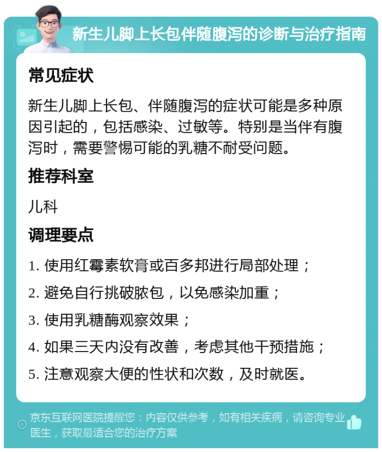 新生儿脚上长包伴随腹泻的诊断与治疗指南 常见症状 新生儿脚上长包、伴随腹泻的症状可能是多种原因引起的，包括感染、过敏等。特别是当伴有腹泻时，需要警惕可能的乳糖不耐受问题。 推荐科室 儿科 调理要点 1. 使用红霉素软膏或百多邦进行局部处理； 2. 避免自行挑破脓包，以免感染加重； 3. 使用乳糖酶观察效果； 4. 如果三天内没有改善，考虑其他干预措施； 5. 注意观察大便的性状和次数，及时就医。