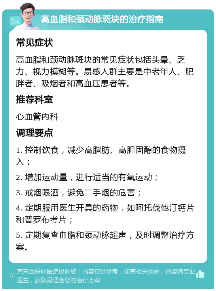 高血脂和颈动脉斑块的治疗指南 常见症状 高血脂和颈动脉斑块的常见症状包括头晕、乏力、视力模糊等。易感人群主要是中老年人、肥胖者、吸烟者和高血压患者等。 推荐科室 心血管内科 调理要点 1. 控制饮食，减少高脂肪、高胆固醇的食物摄入； 2. 增加运动量，进行适当的有氧运动； 3. 戒烟限酒，避免二手烟的危害； 4. 定期服用医生开具的药物，如阿托伐他汀钙片和普罗布考片； 5. 定期复查血脂和颈动脉超声，及时调整治疗方案。