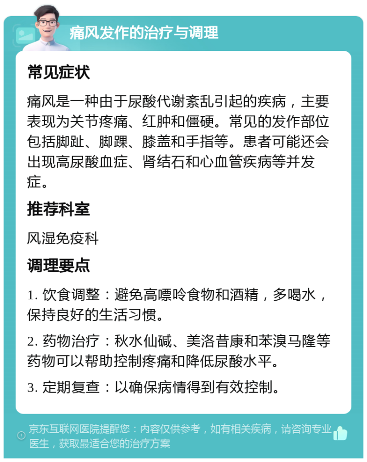 痛风发作的治疗与调理 常见症状 痛风是一种由于尿酸代谢紊乱引起的疾病，主要表现为关节疼痛、红肿和僵硬。常见的发作部位包括脚趾、脚踝、膝盖和手指等。患者可能还会出现高尿酸血症、肾结石和心血管疾病等并发症。 推荐科室 风湿免疫科 调理要点 1. 饮食调整：避免高嘌呤食物和酒精，多喝水，保持良好的生活习惯。 2. 药物治疗：秋水仙碱、美洛昔康和苯溴马隆等药物可以帮助控制疼痛和降低尿酸水平。 3. 定期复查：以确保病情得到有效控制。