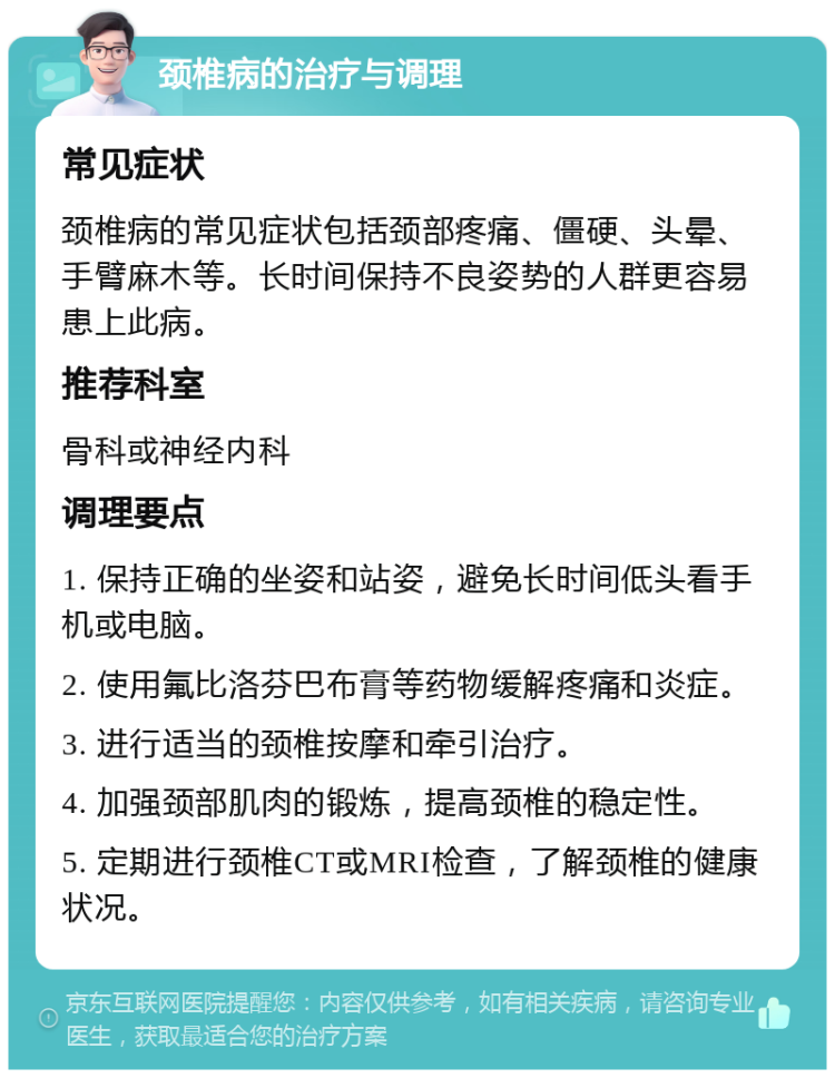 颈椎病的治疗与调理 常见症状 颈椎病的常见症状包括颈部疼痛、僵硬、头晕、手臂麻木等。长时间保持不良姿势的人群更容易患上此病。 推荐科室 骨科或神经内科 调理要点 1. 保持正确的坐姿和站姿，避免长时间低头看手机或电脑。 2. 使用氟比洛芬巴布膏等药物缓解疼痛和炎症。 3. 进行适当的颈椎按摩和牵引治疗。 4. 加强颈部肌肉的锻炼，提高颈椎的稳定性。 5. 定期进行颈椎CT或MRI检查，了解颈椎的健康状况。