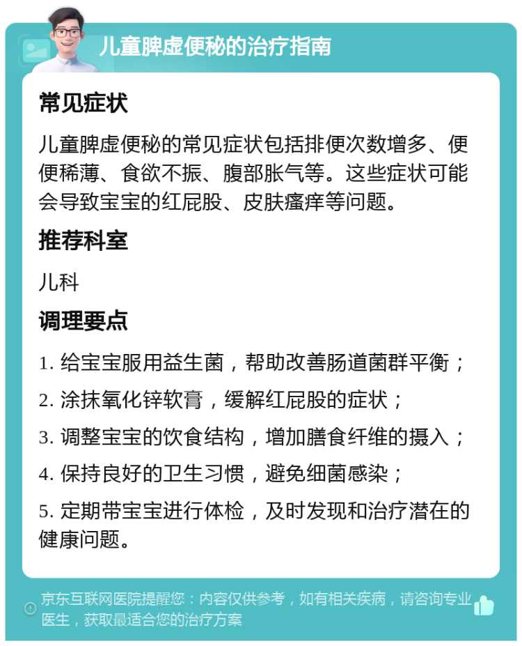 儿童脾虚便秘的治疗指南 常见症状 儿童脾虚便秘的常见症状包括排便次数增多、便便稀薄、食欲不振、腹部胀气等。这些症状可能会导致宝宝的红屁股、皮肤瘙痒等问题。 推荐科室 儿科 调理要点 1. 给宝宝服用益生菌，帮助改善肠道菌群平衡； 2. 涂抹氧化锌软膏，缓解红屁股的症状； 3. 调整宝宝的饮食结构，增加膳食纤维的摄入； 4. 保持良好的卫生习惯，避免细菌感染； 5. 定期带宝宝进行体检，及时发现和治疗潜在的健康问题。