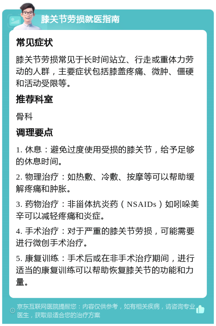 膝关节劳损就医指南 常见症状 膝关节劳损常见于长时间站立、行走或重体力劳动的人群，主要症状包括膝盖疼痛、微肿、僵硬和活动受限等。 推荐科室 骨科 调理要点 1. 休息：避免过度使用受损的膝关节，给予足够的休息时间。 2. 物理治疗：如热敷、冷敷、按摩等可以帮助缓解疼痛和肿胀。 3. 药物治疗：非甾体抗炎药（NSAIDs）如吲哚美辛可以减轻疼痛和炎症。 4. 手术治疗：对于严重的膝关节劳损，可能需要进行微创手术治疗。 5. 康复训练：手术后或在非手术治疗期间，进行适当的康复训练可以帮助恢复膝关节的功能和力量。