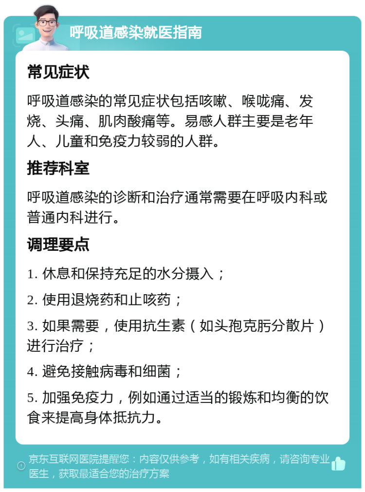 呼吸道感染就医指南 常见症状 呼吸道感染的常见症状包括咳嗽、喉咙痛、发烧、头痛、肌肉酸痛等。易感人群主要是老年人、儿童和免疫力较弱的人群。 推荐科室 呼吸道感染的诊断和治疗通常需要在呼吸内科或普通内科进行。 调理要点 1. 休息和保持充足的水分摄入； 2. 使用退烧药和止咳药； 3. 如果需要，使用抗生素（如头孢克肟分散片）进行治疗； 4. 避免接触病毒和细菌； 5. 加强免疫力，例如通过适当的锻炼和均衡的饮食来提高身体抵抗力。