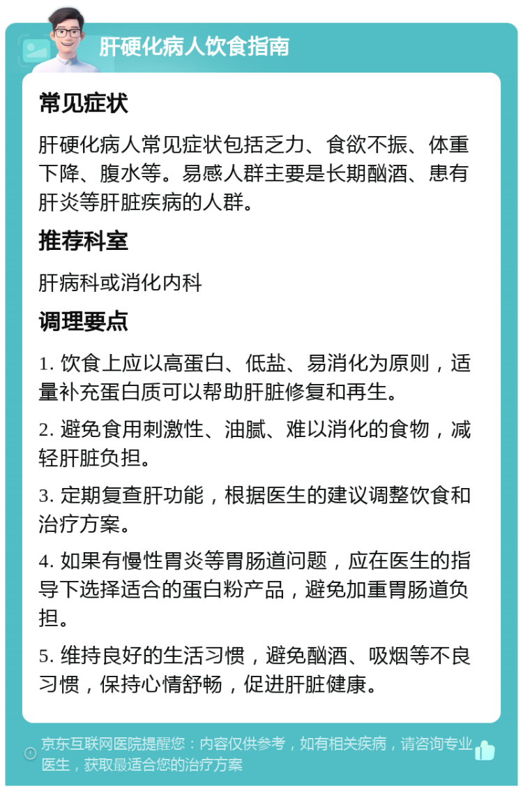 肝硬化病人饮食指南 常见症状 肝硬化病人常见症状包括乏力、食欲不振、体重下降、腹水等。易感人群主要是长期酗酒、患有肝炎等肝脏疾病的人群。 推荐科室 肝病科或消化内科 调理要点 1. 饮食上应以高蛋白、低盐、易消化为原则，适量补充蛋白质可以帮助肝脏修复和再生。 2. 避免食用刺激性、油腻、难以消化的食物，减轻肝脏负担。 3. 定期复查肝功能，根据医生的建议调整饮食和治疗方案。 4. 如果有慢性胃炎等胃肠道问题，应在医生的指导下选择适合的蛋白粉产品，避免加重胃肠道负担。 5. 维持良好的生活习惯，避免酗酒、吸烟等不良习惯，保持心情舒畅，促进肝脏健康。