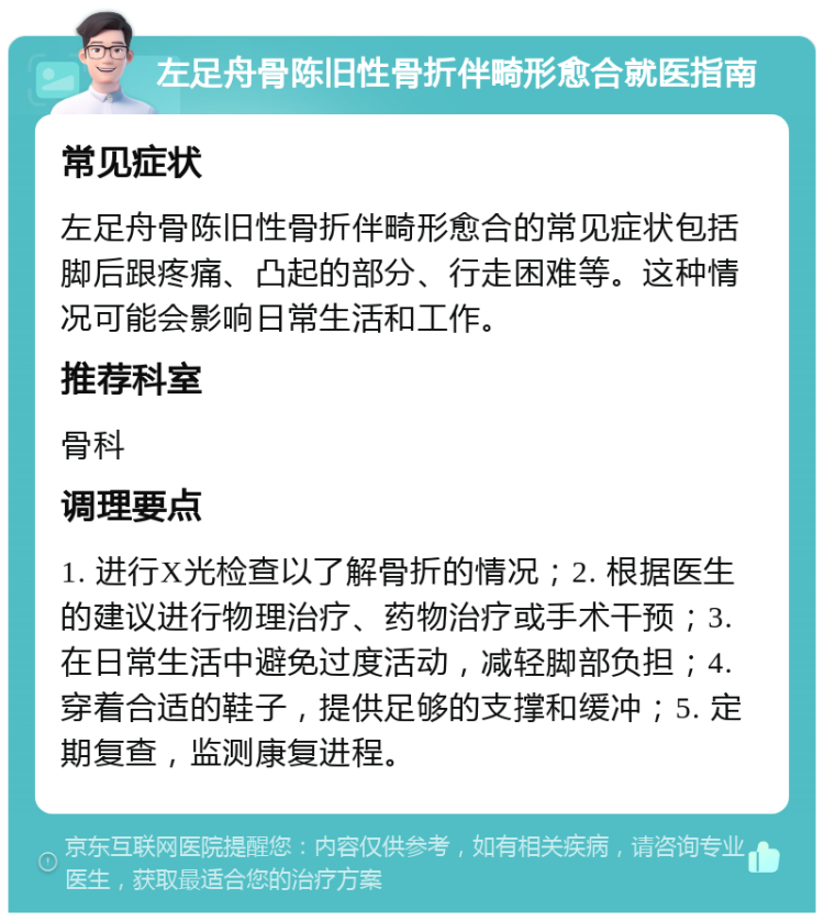 左足舟骨陈旧性骨折伴畸形愈合就医指南 常见症状 左足舟骨陈旧性骨折伴畸形愈合的常见症状包括脚后跟疼痛、凸起的部分、行走困难等。这种情况可能会影响日常生活和工作。 推荐科室 骨科 调理要点 1. 进行X光检查以了解骨折的情况；2. 根据医生的建议进行物理治疗、药物治疗或手术干预；3. 在日常生活中避免过度活动，减轻脚部负担；4. 穿着合适的鞋子，提供足够的支撑和缓冲；5. 定期复查，监测康复进程。