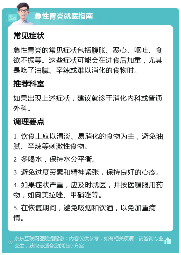 急性胃炎就医指南 常见症状 急性胃炎的常见症状包括腹胀、恶心、呕吐、食欲不振等。这些症状可能会在进食后加重，尤其是吃了油腻、辛辣或难以消化的食物时。 推荐科室 如果出现上述症状，建议就诊于消化内科或普通外科。 调理要点 1. 饮食上应以清淡、易消化的食物为主，避免油腻、辛辣等刺激性食物。 2. 多喝水，保持水分平衡。 3. 避免过度劳累和精神紧张，保持良好的心态。 4. 如果症状严重，应及时就医，并按医嘱服用药物，如奥美拉唑、甲硝唑等。 5. 在恢复期间，避免吸烟和饮酒，以免加重病情。