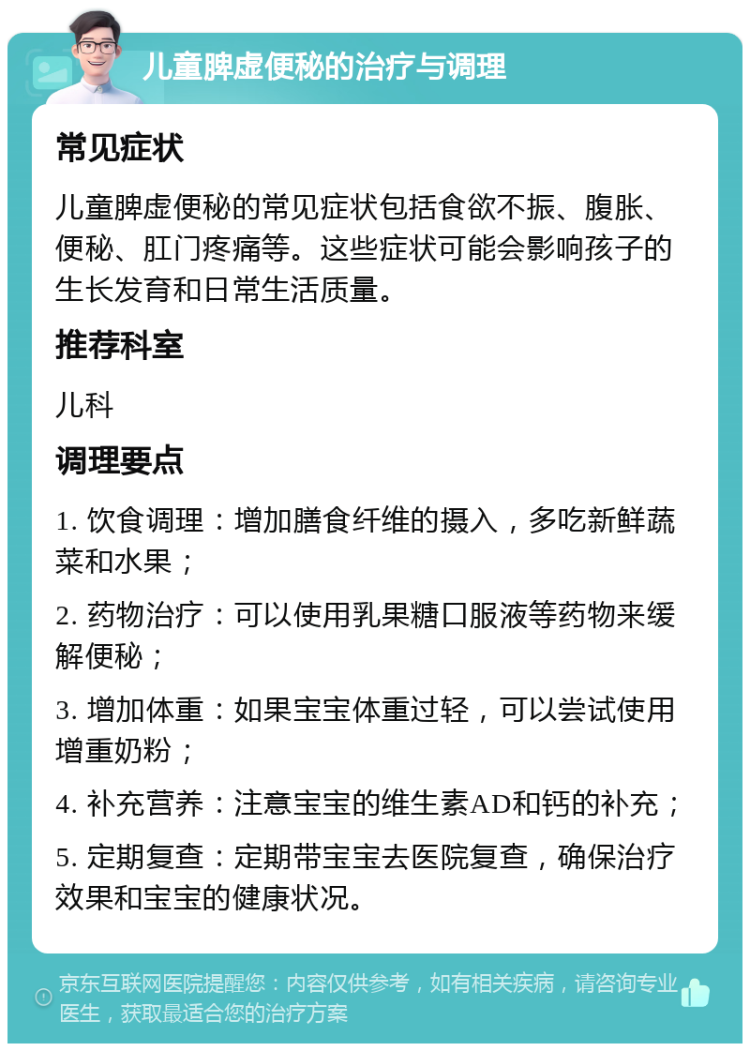 儿童脾虚便秘的治疗与调理 常见症状 儿童脾虚便秘的常见症状包括食欲不振、腹胀、便秘、肛门疼痛等。这些症状可能会影响孩子的生长发育和日常生活质量。 推荐科室 儿科 调理要点 1. 饮食调理：增加膳食纤维的摄入，多吃新鲜蔬菜和水果； 2. 药物治疗：可以使用乳果糖口服液等药物来缓解便秘； 3. 增加体重：如果宝宝体重过轻，可以尝试使用增重奶粉； 4. 补充营养：注意宝宝的维生素AD和钙的补充； 5. 定期复查：定期带宝宝去医院复查，确保治疗效果和宝宝的健康状况。