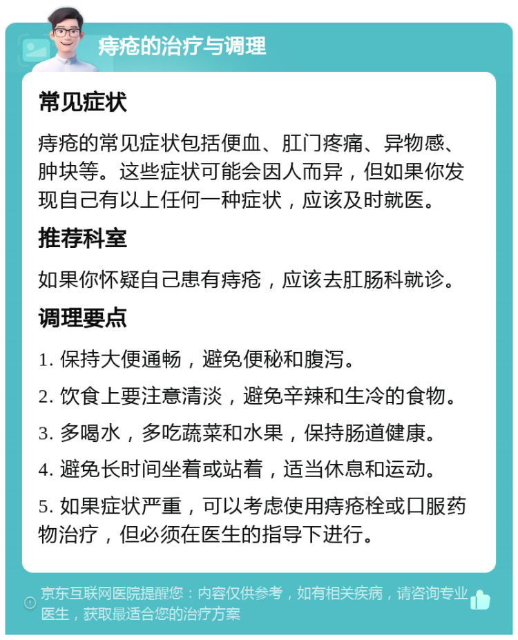 痔疮的治疗与调理 常见症状 痔疮的常见症状包括便血、肛门疼痛、异物感、肿块等。这些症状可能会因人而异，但如果你发现自己有以上任何一种症状，应该及时就医。 推荐科室 如果你怀疑自己患有痔疮，应该去肛肠科就诊。 调理要点 1. 保持大便通畅，避免便秘和腹泻。 2. 饮食上要注意清淡，避免辛辣和生冷的食物。 3. 多喝水，多吃蔬菜和水果，保持肠道健康。 4. 避免长时间坐着或站着，适当休息和运动。 5. 如果症状严重，可以考虑使用痔疮栓或口服药物治疗，但必须在医生的指导下进行。